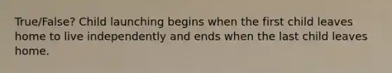 True/False? Child launching begins when the first child leaves home to live independently and ends when the last child leaves home.