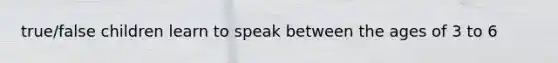 true/false children learn to speak between the ages of 3 to 6
