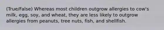 (True/False) Whereas most children outgrow allergies to cow's milk, egg, soy, and wheat, they are less likely to outgrow allergies from peanuts, tree nuts, fish, and shellfish.