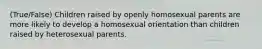 (True/False) Children raised by openly homosexual parents are more likely to develop a homosexual orientation than children raised by heterosexual parents.