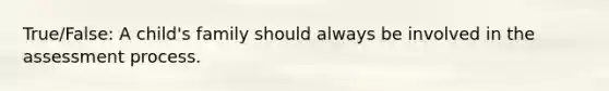 True/False: A child's family should always be involved in the assessment process.