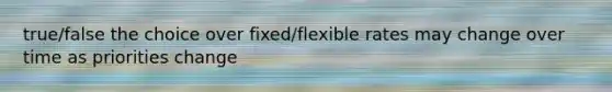 true/false the choice over fixed/flexible rates may change over time as priorities change