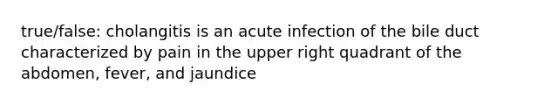 true/false: cholangitis is an acute infection of the bile duct characterized by pain in the upper right quadrant of the abdomen, fever, and jaundice