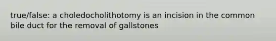 true/false: a choledocholithotomy is an incision in the common bile duct for the removal of gallstones