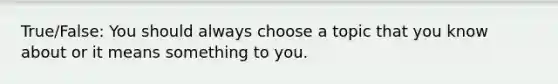 True/False: You should always choose a topic that you know about or it means something to you.