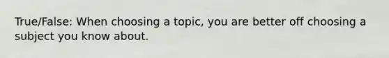 True/False: When choosing a topic, you are better off choosing a subject you know about.