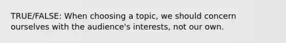 TRUE/FALSE: When choosing a topic, we should concern ourselves with the audience's interests, not our own.