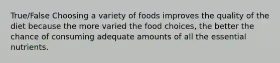 True/False Choosing a variety of foods improves the quality of the diet because the more varied the food choices, the better the chance of consuming adequate amounts of all the essential nutrients.