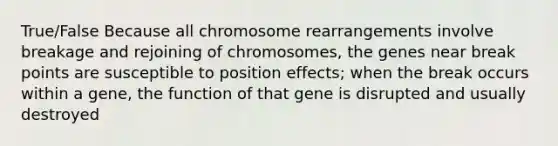 True/False Because all chromosome rearrangements involve breakage and rejoining of chromosomes, the genes near break points are susceptible to position effects; when the break occurs within a gene, the function of that gene is disrupted and usually destroyed