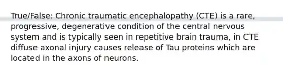 True/False: Chronic traumatic encephalopathy (CTE) is a rare, progressive, degenerative condition of the central nervous system and is typically seen in repetitive brain trauma, in CTE diffuse axonal injury causes release of Tau proteins which are located in the axons of neurons.