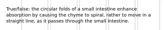 True/false: the circular folds of a small intestine enhance absorption by causing the chyme to spiral, rather to move in a straight line, as it passes through the small intestine.