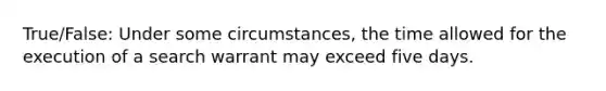 True/False: Under some circumstances, the time allowed for the execution of a search warrant may exceed five days.