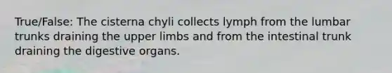 True/False: The cisterna chyli collects lymph from the lumbar trunks draining the upper limbs and from the intestinal trunk draining the digestive organs.