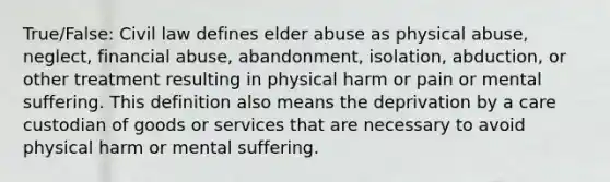 True/False: Civil law defines elder abuse as physical abuse, neglect, financial abuse, abandonment, isolation, abduction, or other treatment resulting in physical harm or pain or mental suffering. This definition also means the deprivation by a care custodian of goods or services that are necessary to avoid physical harm or mental suffering.