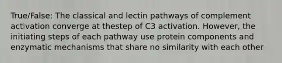 True/False: The classical and lectin pathways of complement activation converge at thestep of C3 activation. However, the initiating steps of each pathway use protein components and enzymatic mechanisms that share no similarity with each other