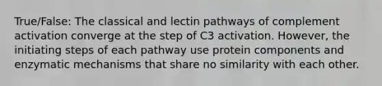 True/False: The classical and lectin pathways of complement activation converge at the step of C3 activation. However, the initiating steps of each pathway use protein components and enzymatic mechanisms that share no similarity with each other.