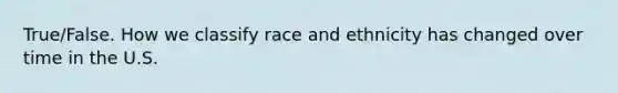 True/False. How we classify race and ethnicity has changed over time in the U.S.