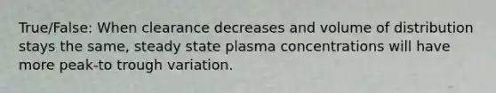 True/False: When clearance decreases and volume of distribution stays the same, steady state plasma concentrations will have more peak-to trough variation.