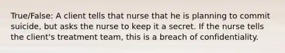 True/False: A client tells that nurse that he is planning to commit suicide, but asks the nurse to keep it a secret. If the nurse tells the client's treatment team, this is a breach of confidentiality.