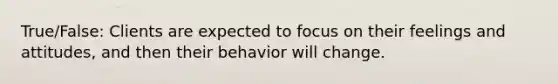 True/False: Clients are expected to focus on their feelings and attitudes, and then their behavior will change.