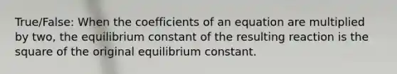 True/False: When the coefficients of an equation are multiplied by two, the equilibrium constant of the resulting reaction is the square of the original equilibrium constant.