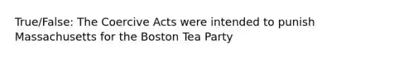 True/False: The Coercive Acts were intended to punish Massachusetts for the <a href='https://www.questionai.com/knowledge/k3SwABBzMk-boston-tea-party' class='anchor-knowledge'>boston tea party</a>