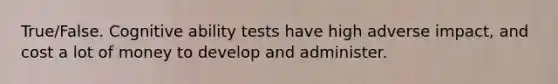 True/False. Cognitive ability tests have high adverse impact, and cost a lot of money to develop and administer.