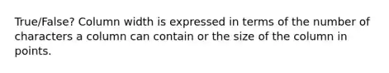 True/False? Column width is expressed in terms of the number of characters a column can contain or the size of the column in points.