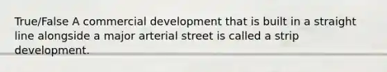 True/False A commercial development that is built in a straight line alongside a major arterial street is called a strip development.