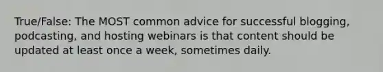 True/False: The MOST common advice for successful blogging, podcasting, and hosting webinars is that content should be updated at least once a week, sometimes daily.