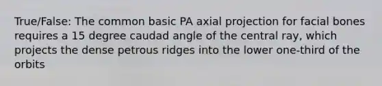 True/False: The common basic PA axial projection for facial bones requires a 15 degree caudad angle of the central ray, which projects the dense petrous ridges into the lower one-third of the orbits