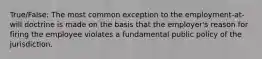 True/False: The most common exception to the employment-at-will doctrine is made on the basis that the employer's reason for firing the employee violates a fundamental public policy of the jurisdiction.