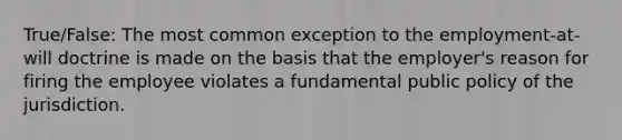 True/False: The most common exception to the employment-at-will doctrine is made on the basis that the employer's reason for firing the employee violates a fundamental public policy of the jurisdiction.