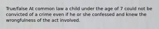 True/false At common law a child under the age of 7 could not be convicted of a crime even if he or she confessed and knew the wrongfulness of the act involved.