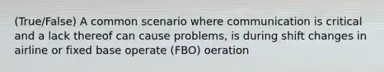 (True/False) A common scenario where communication is critical and a lack thereof can cause problems, is during shift changes in airline or fixed base operate (FBO) oeration