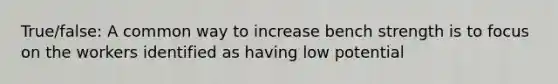 True/false: A common way to increase bench strength is to focus on the workers identified as having low potential