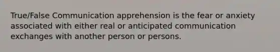 True/False Communication apprehension is the fear or anxiety associated with either real or anticipated communication exchanges with another person or persons.