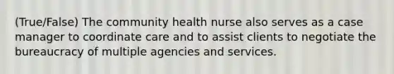 (True/False) The community health nurse also serves as a case manager to coordinate care and to assist clients to negotiate the bureaucracy of multiple agencies and services.