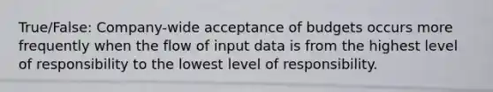 True/False: Company-wide acceptance of budgets occurs more frequently when the flow of input data is from the highest level of responsibility to the lowest level of responsibility.