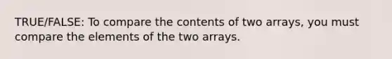 TRUE/FALSE: To compare the contents of two arrays, you must compare the elements of the two arrays.