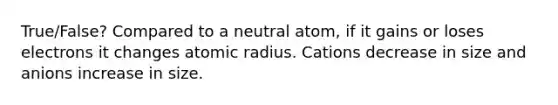 True/False? Compared to a neutral atom, if it gains or loses electrons it changes atomic radius. Cations decrease in size and anions increase in size.