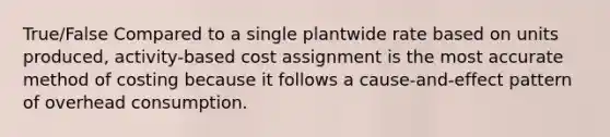 True/False Compared to a single plantwide rate based on units produced, activity-based cost assignment is the most accurate method of costing because it follows a cause-and-effect pattern of overhead consumption.