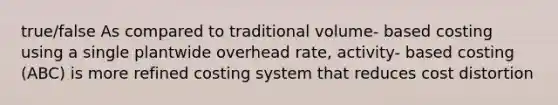 true/false As compared to traditional volume- based costing using a single plantwide overhead rate, activity- based costing (ABC) is more refined costing system that reduces cost distortion