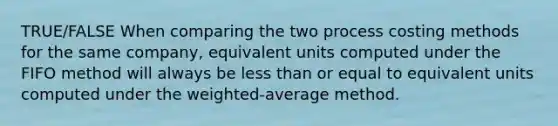 TRUE/FALSE When comparing the two process costing methods for the same company, equivalent units computed under the FIFO method will always be less than or equal to equivalent units computed under the weighted-average method.