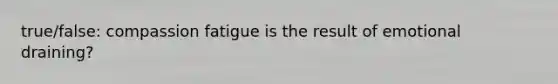 true/false: compassion fatigue is the result of emotional draining?
