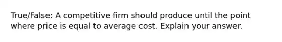 True/False: A competitive firm should produce until the point where price is equal to average cost. Explain your answer.