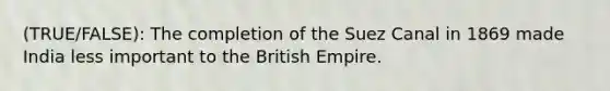 (TRUE/FALSE): The completion of the Suez Canal in 1869 made India less important to the British Empire.