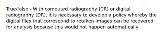 True/false - With computed radiography (CR) or digital radiography (DR), it is necessary to develop a policy whereby the digital files that correspond to retaken images can be recovered for analysis because this would not happen automatically