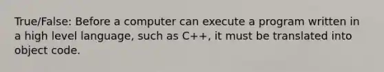 True/False: Before a computer can execute a program written in a high level language, such as C++, it must be translated into object code.