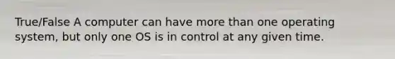 True/False A computer can have more than one operating system, but only one OS is in control at any given time.